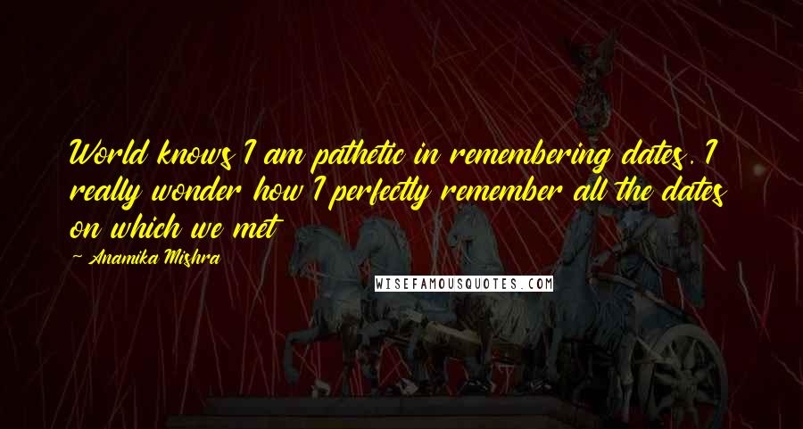 Anamika Mishra Quotes: World knows I am pathetic in remembering dates. I really wonder how I perfectly remember all the dates on which we met