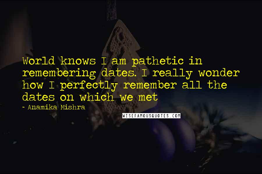 Anamika Mishra Quotes: World knows I am pathetic in remembering dates. I really wonder how I perfectly remember all the dates on which we met