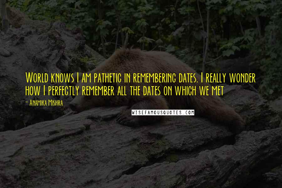 Anamika Mishra Quotes: World knows I am pathetic in remembering dates. I really wonder how I perfectly remember all the dates on which we met