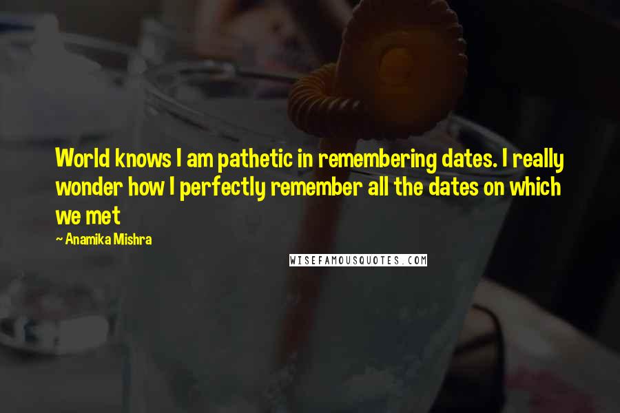 Anamika Mishra Quotes: World knows I am pathetic in remembering dates. I really wonder how I perfectly remember all the dates on which we met