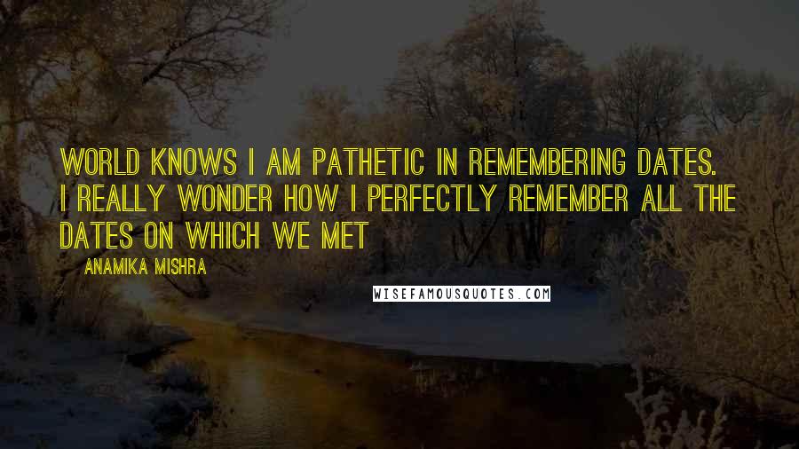 Anamika Mishra Quotes: World knows I am pathetic in remembering dates. I really wonder how I perfectly remember all the dates on which we met