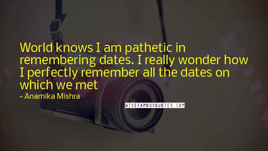Anamika Mishra Quotes: World knows I am pathetic in remembering dates. I really wonder how I perfectly remember all the dates on which we met