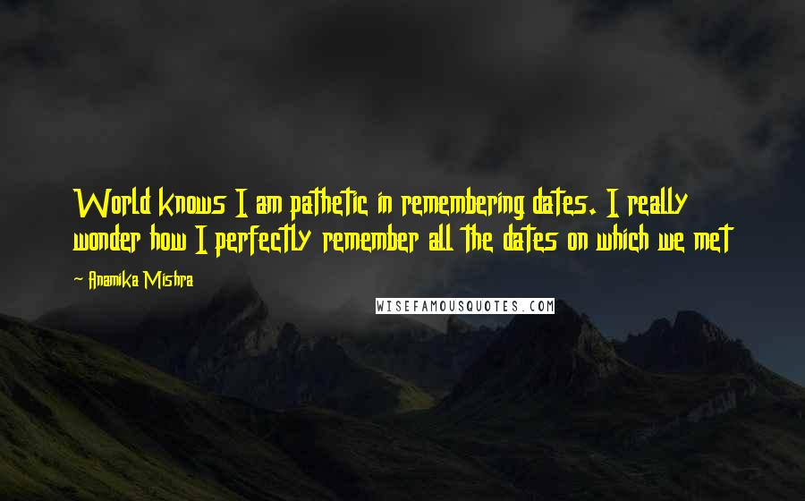 Anamika Mishra Quotes: World knows I am pathetic in remembering dates. I really wonder how I perfectly remember all the dates on which we met