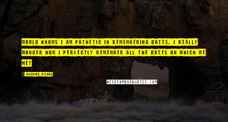 Anamika Mishra Quotes: World knows I am pathetic in remembering dates. I really wonder how I perfectly remember all the dates on which we met
