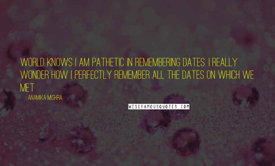 Anamika Mishra Quotes: World knows I am pathetic in remembering dates. I really wonder how I perfectly remember all the dates on which we met