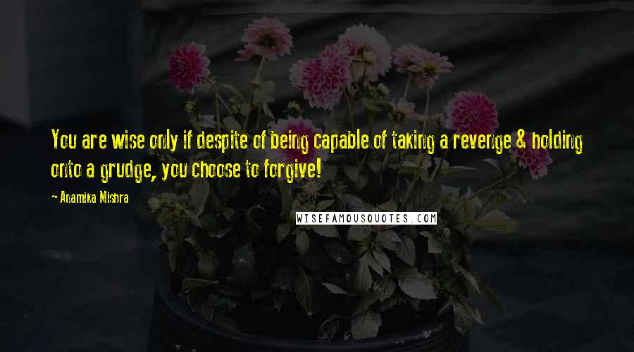 Anamika Mishra Quotes: You are wise only if despite of being capable of taking a revenge & holding onto a grudge, you choose to forgive!