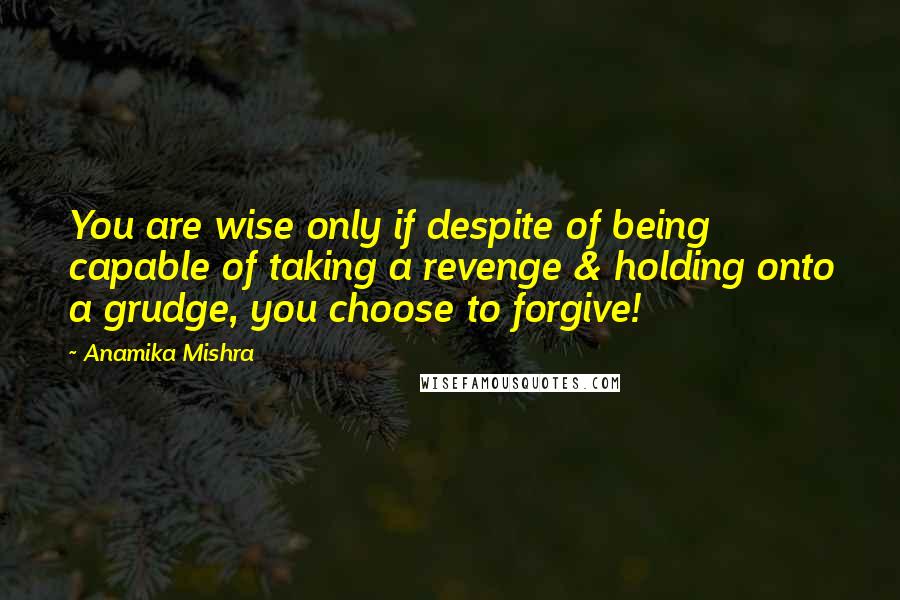 Anamika Mishra Quotes: You are wise only if despite of being capable of taking a revenge & holding onto a grudge, you choose to forgive!