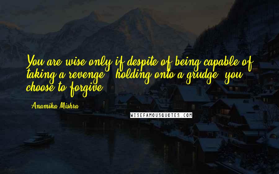 Anamika Mishra Quotes: You are wise only if despite of being capable of taking a revenge & holding onto a grudge, you choose to forgive!
