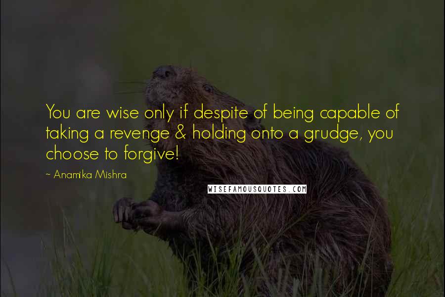 Anamika Mishra Quotes: You are wise only if despite of being capable of taking a revenge & holding onto a grudge, you choose to forgive!