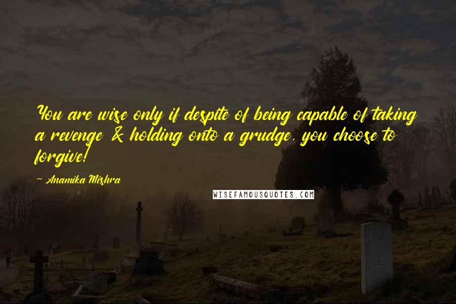 Anamika Mishra Quotes: You are wise only if despite of being capable of taking a revenge & holding onto a grudge, you choose to forgive!