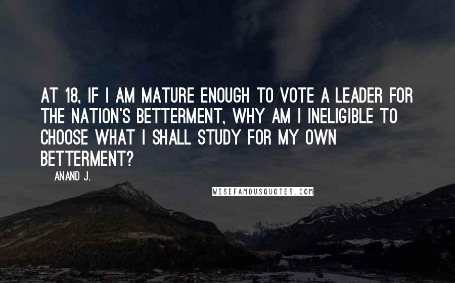 Anand J. Quotes: At 18, if I am mature enough to vote a leader for the nation's betterment, why am I ineligible to choose what I shall study for my own betterment?