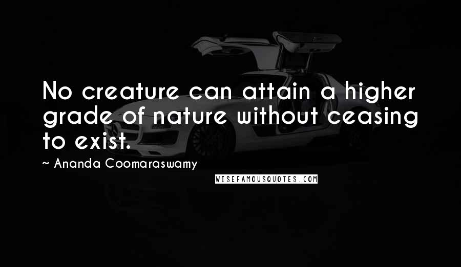 Ananda Coomaraswamy Quotes: No creature can attain a higher grade of nature without ceasing to exist.