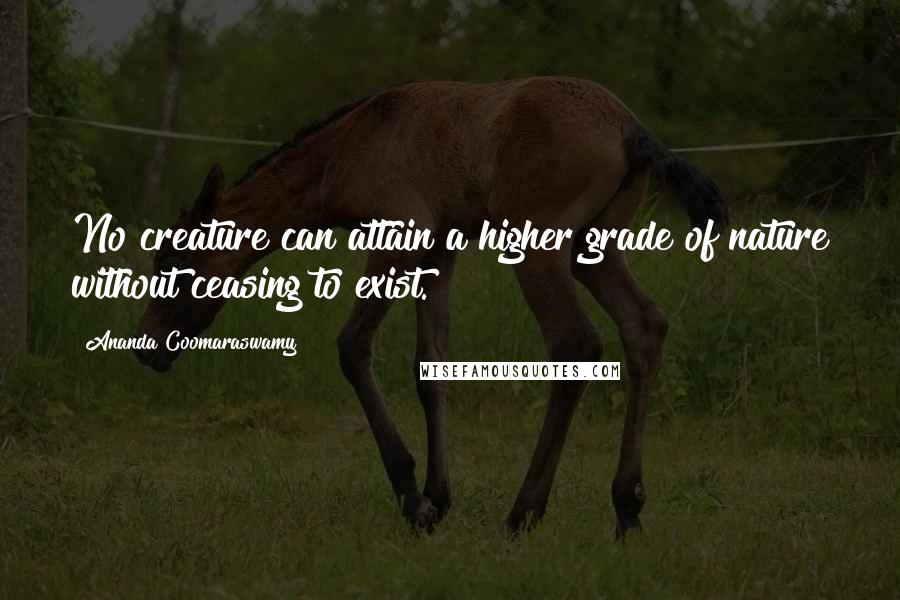 Ananda Coomaraswamy Quotes: No creature can attain a higher grade of nature without ceasing to exist.