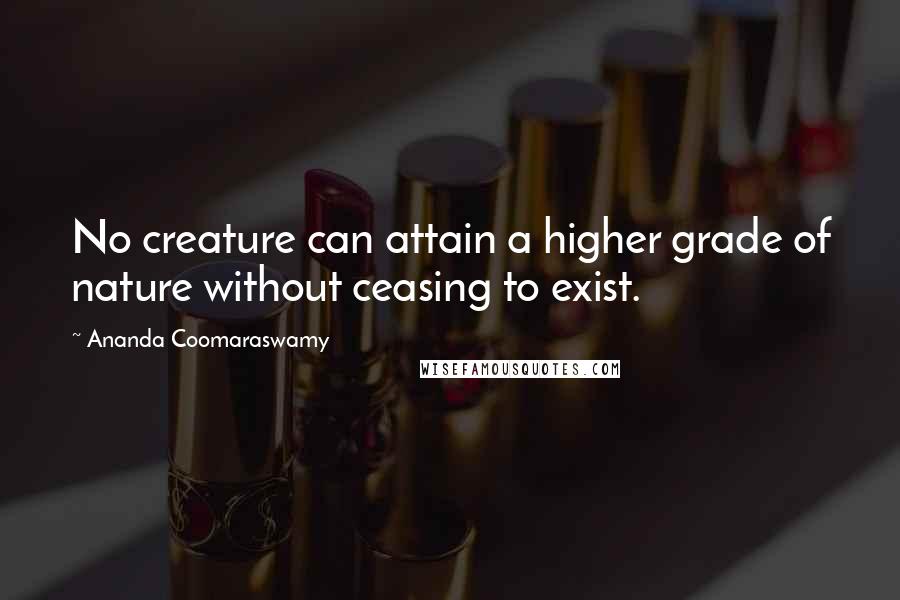 Ananda Coomaraswamy Quotes: No creature can attain a higher grade of nature without ceasing to exist.