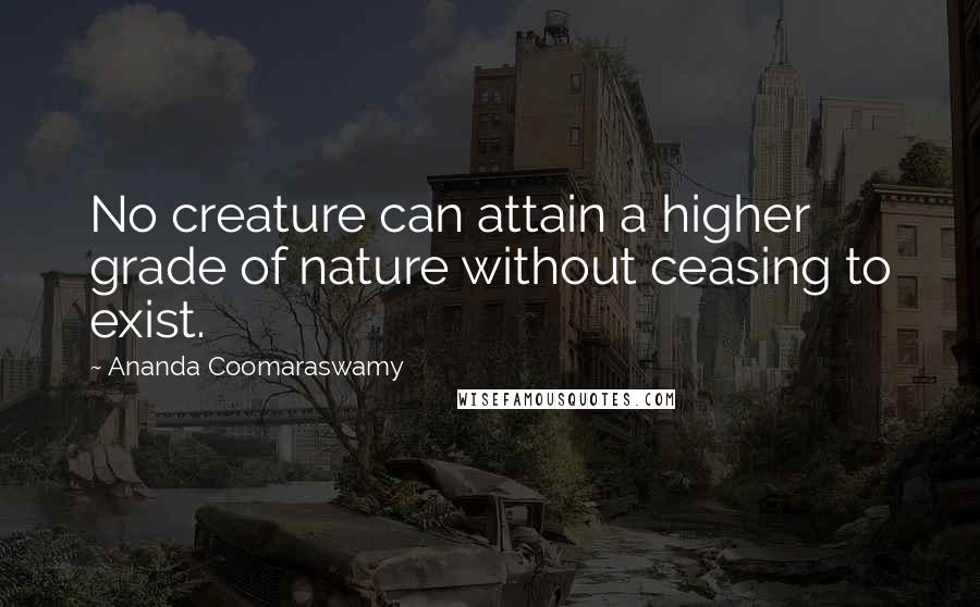 Ananda Coomaraswamy Quotes: No creature can attain a higher grade of nature without ceasing to exist.