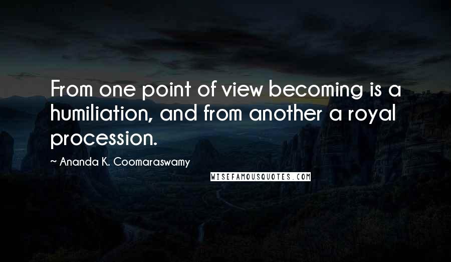 Ananda K. Coomaraswamy Quotes: From one point of view becoming is a humiliation, and from another a royal procession.