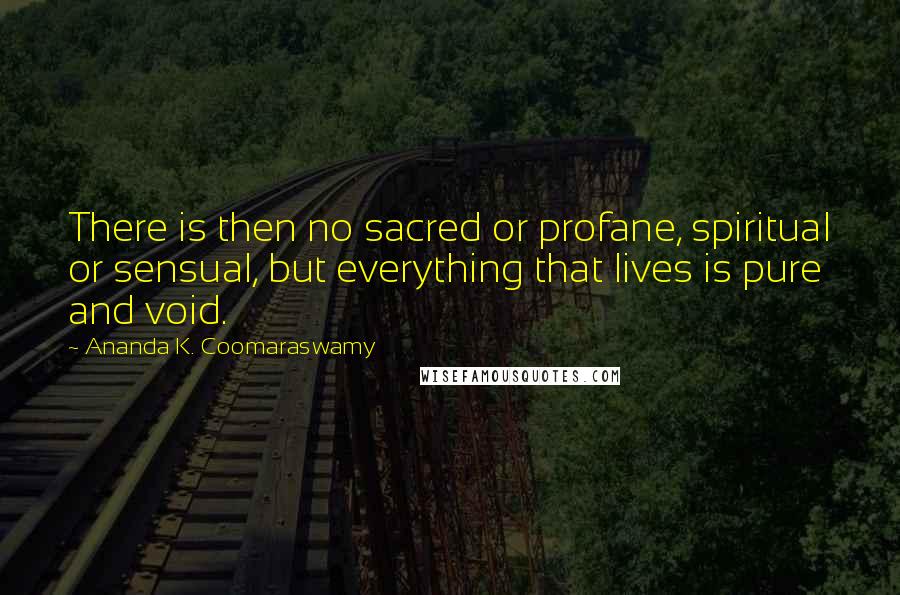 Ananda K. Coomaraswamy Quotes: There is then no sacred or profane, spiritual or sensual, but everything that lives is pure and void.