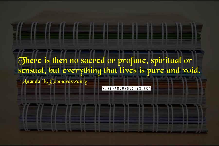 Ananda K. Coomaraswamy Quotes: There is then no sacred or profane, spiritual or sensual, but everything that lives is pure and void.