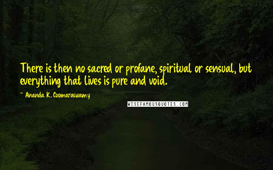Ananda K. Coomaraswamy Quotes: There is then no sacred or profane, spiritual or sensual, but everything that lives is pure and void.