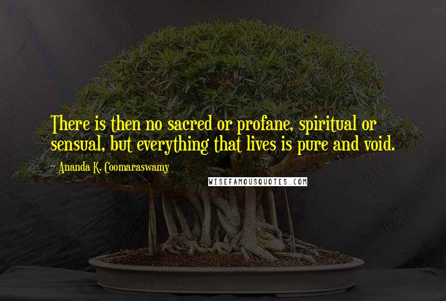 Ananda K. Coomaraswamy Quotes: There is then no sacred or profane, spiritual or sensual, but everything that lives is pure and void.