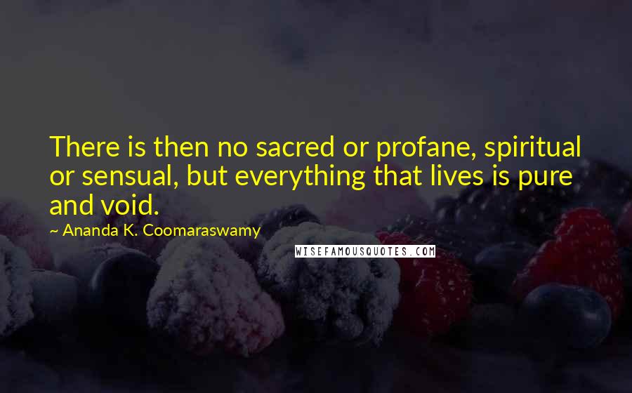Ananda K. Coomaraswamy Quotes: There is then no sacred or profane, spiritual or sensual, but everything that lives is pure and void.