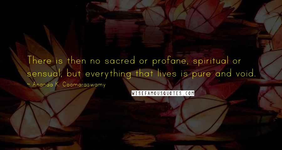 Ananda K. Coomaraswamy Quotes: There is then no sacred or profane, spiritual or sensual, but everything that lives is pure and void.