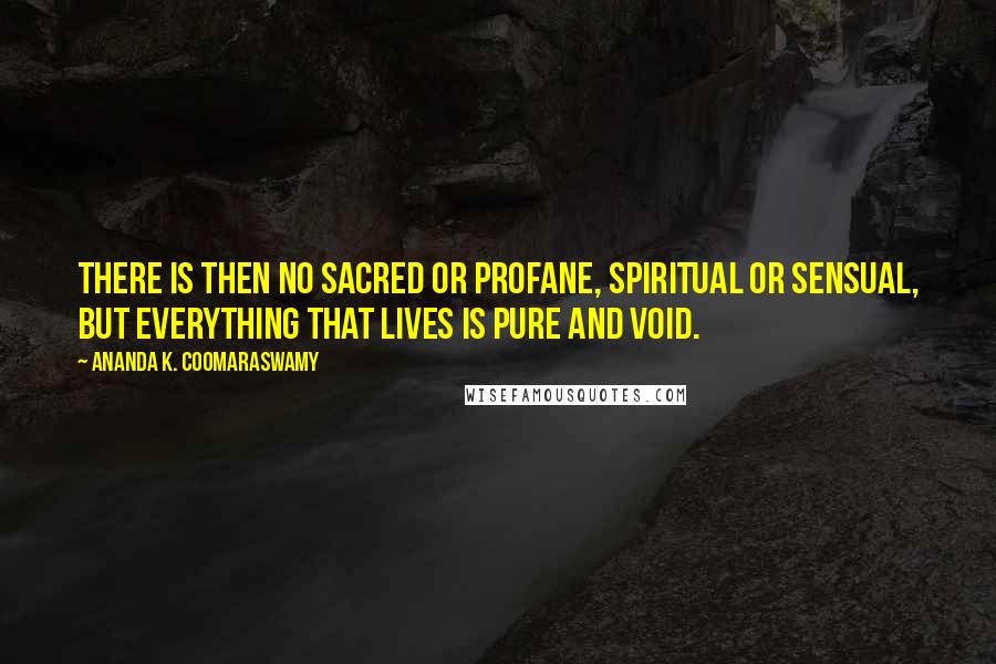 Ananda K. Coomaraswamy Quotes: There is then no sacred or profane, spiritual or sensual, but everything that lives is pure and void.