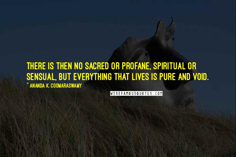 Ananda K. Coomaraswamy Quotes: There is then no sacred or profane, spiritual or sensual, but everything that lives is pure and void.
