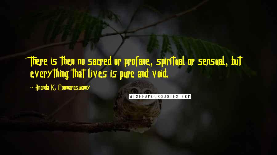 Ananda K. Coomaraswamy Quotes: There is then no sacred or profane, spiritual or sensual, but everything that lives is pure and void.