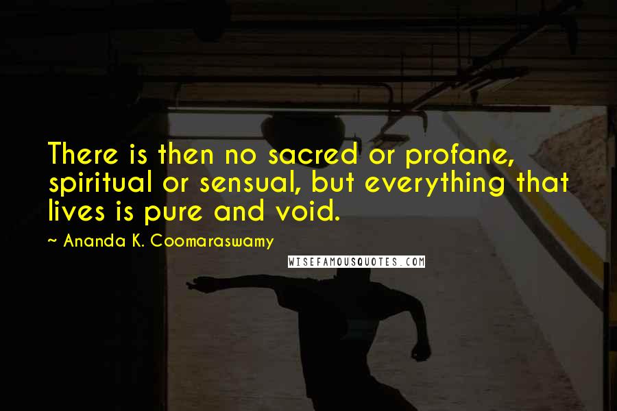 Ananda K. Coomaraswamy Quotes: There is then no sacred or profane, spiritual or sensual, but everything that lives is pure and void.