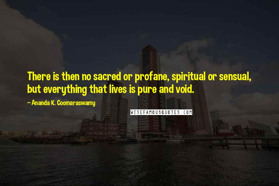 Ananda K. Coomaraswamy Quotes: There is then no sacred or profane, spiritual or sensual, but everything that lives is pure and void.