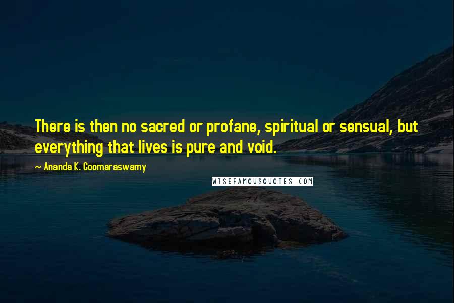 Ananda K. Coomaraswamy Quotes: There is then no sacred or profane, spiritual or sensual, but everything that lives is pure and void.
