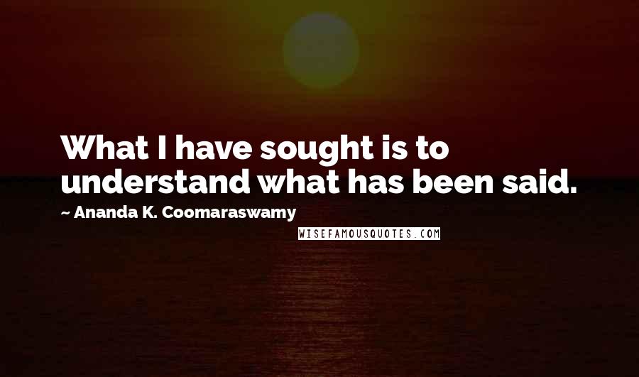 Ananda K. Coomaraswamy Quotes: What I have sought is to understand what has been said.