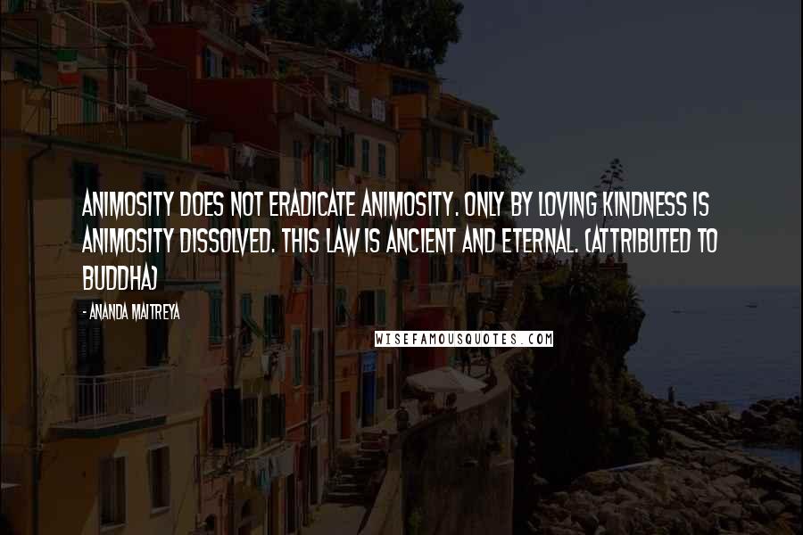 Ananda Maitreya Quotes: Animosity does not eradicate animosity. Only by loving kindness is animosity dissolved. This law is ancient and eternal. (attributed to Buddha)