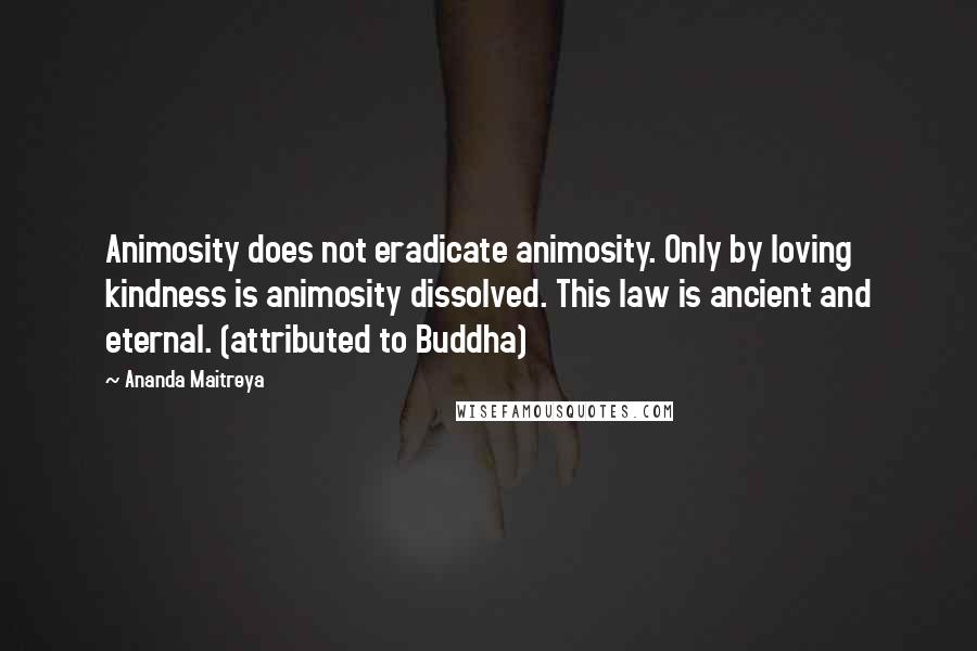 Ananda Maitreya Quotes: Animosity does not eradicate animosity. Only by loving kindness is animosity dissolved. This law is ancient and eternal. (attributed to Buddha)