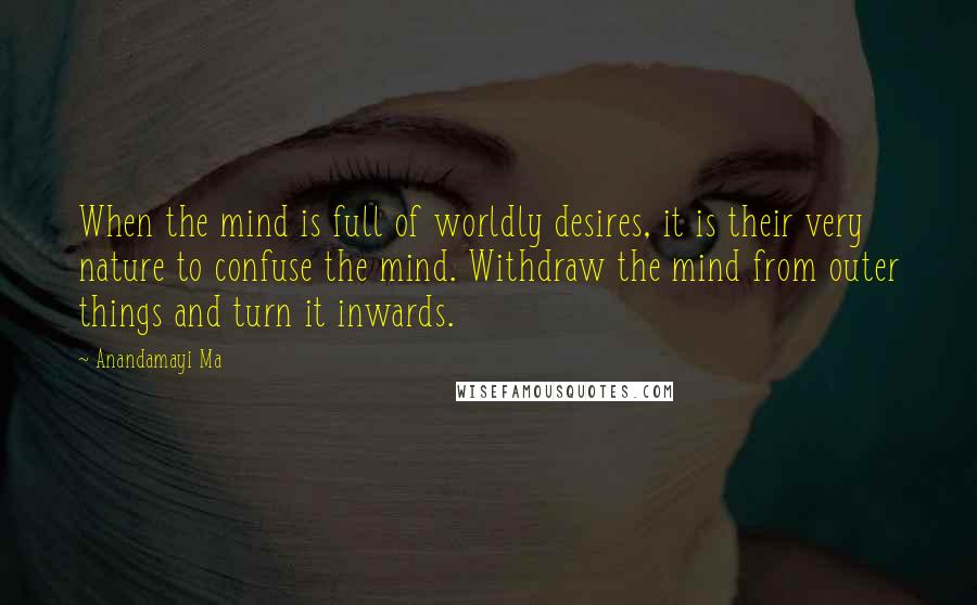 Anandamayi Ma Quotes: When the mind is full of worldly desires, it is their very nature to confuse the mind. Withdraw the mind from outer things and turn it inwards.
