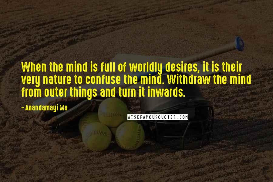 Anandamayi Ma Quotes: When the mind is full of worldly desires, it is their very nature to confuse the mind. Withdraw the mind from outer things and turn it inwards.