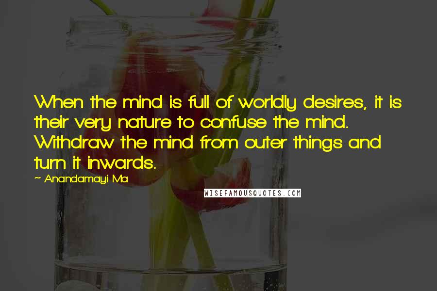 Anandamayi Ma Quotes: When the mind is full of worldly desires, it is their very nature to confuse the mind. Withdraw the mind from outer things and turn it inwards.