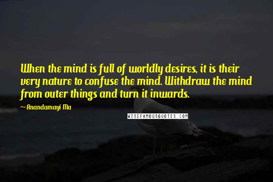 Anandamayi Ma Quotes: When the mind is full of worldly desires, it is their very nature to confuse the mind. Withdraw the mind from outer things and turn it inwards.