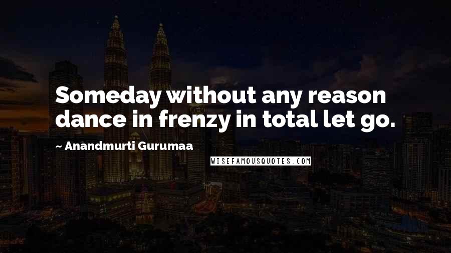 Anandmurti Gurumaa Quotes: Someday without any reason dance in frenzy in total let go.