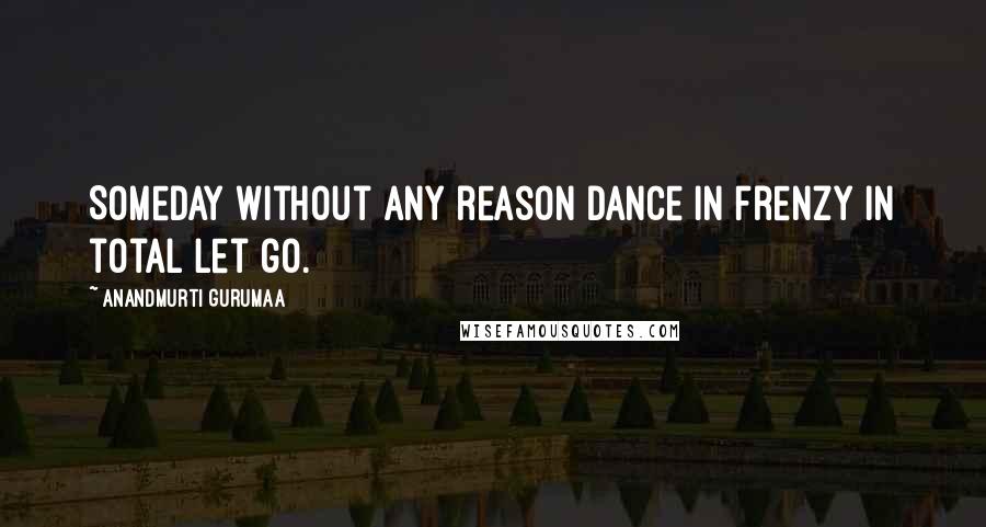 Anandmurti Gurumaa Quotes: Someday without any reason dance in frenzy in total let go.