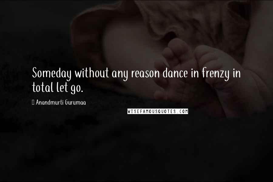 Anandmurti Gurumaa Quotes: Someday without any reason dance in frenzy in total let go.