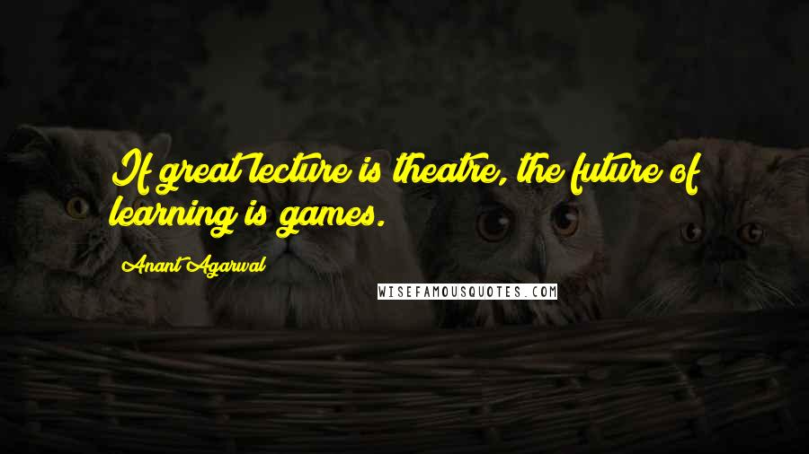 Anant Agarwal Quotes: If great lecture is theatre, the future of learning is games.