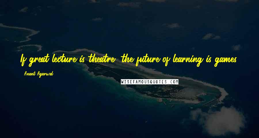 Anant Agarwal Quotes: If great lecture is theatre, the future of learning is games.