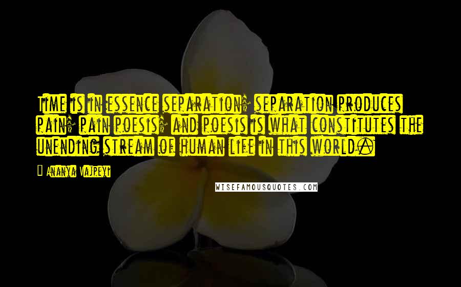 Ananya Vajpeyi Quotes: Time is in essence separation; separation produces pain; pain poesis; and poesis is what constitutes the unending stream of human life in this world.