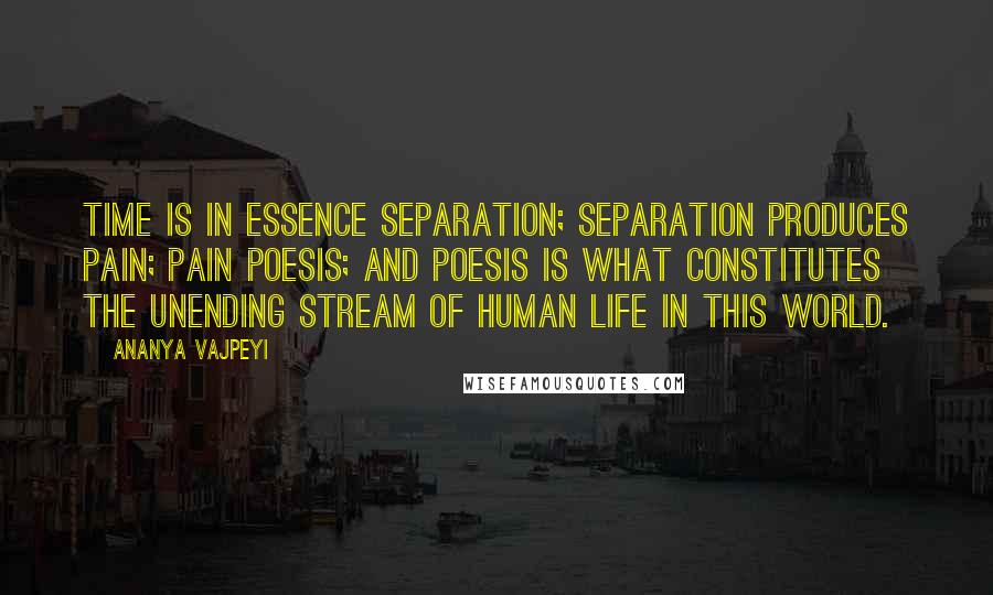 Ananya Vajpeyi Quotes: Time is in essence separation; separation produces pain; pain poesis; and poesis is what constitutes the unending stream of human life in this world.
