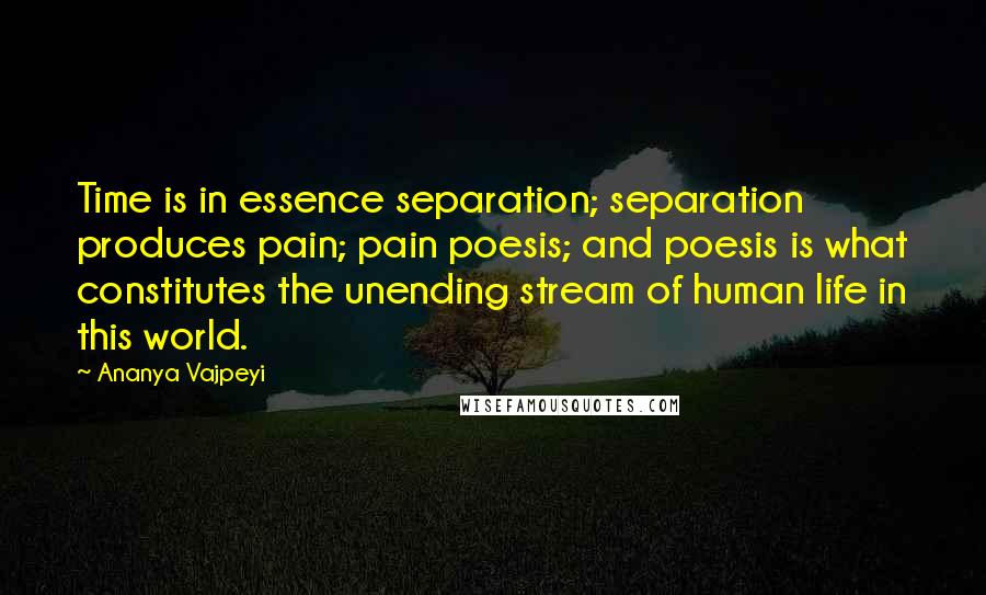 Ananya Vajpeyi Quotes: Time is in essence separation; separation produces pain; pain poesis; and poesis is what constitutes the unending stream of human life in this world.