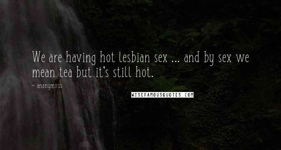 Ananymous Quotes: We are having hot lesbian sex ... and by sex we mean tea but it's still hot.