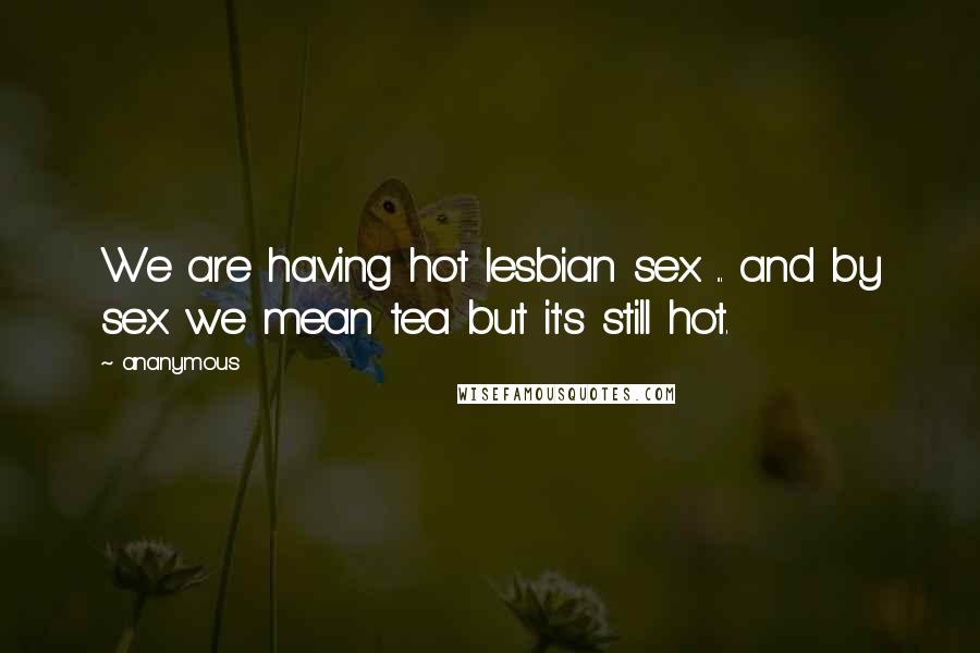 Ananymous Quotes: We are having hot lesbian sex ... and by sex we mean tea but it's still hot.