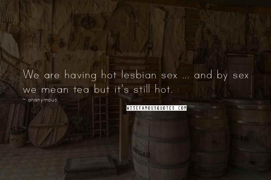 Ananymous Quotes: We are having hot lesbian sex ... and by sex we mean tea but it's still hot.